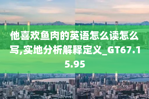 他喜欢鱼肉的英语怎么读怎么写,实地分析解释定义_GT67.15.95