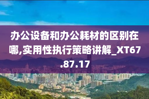 办公设备和办公耗材的区别在哪,实用性执行策略讲解_XT67.87.17