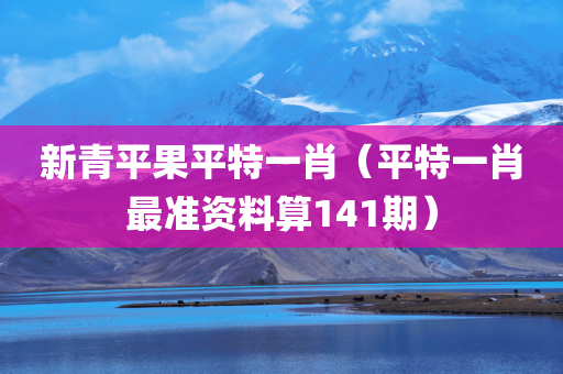 新青平果平特一肖（平特一肖最准资料算141期）