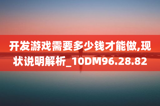 开发游戏需要多少钱才能做,现状说明解析_10DM96.28.82