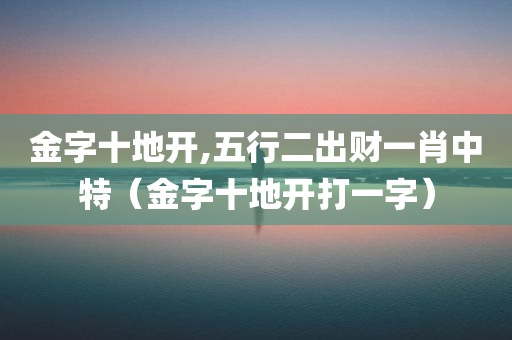 金字十地开,五行二出财一肖中特（金字十地开打一字）