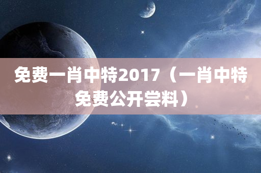 免费一肖中特2017（一肖中特免费公开尝料）