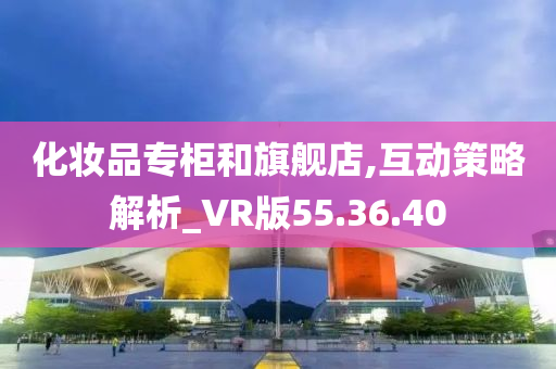 化妆品专柜和旗舰店,互动策略解析_VR版55.36.40