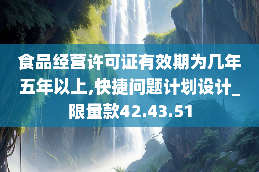 食品经营许可证有效期为几年五年以上,快捷问题计划设计_限量款42.43.51