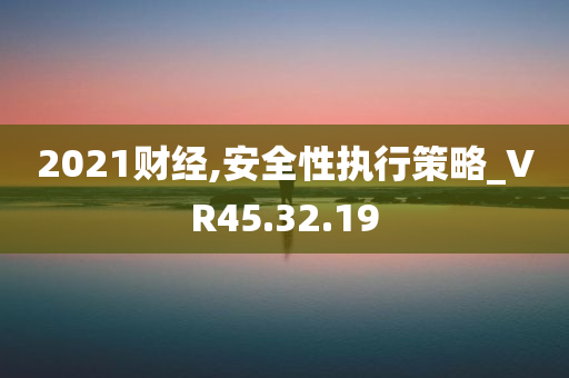 2021财经,安全性执行策略_VR45.32.19