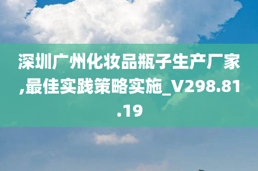 深圳广州化妆品瓶子生产厂家,最佳实践策略实施_V298.81.19