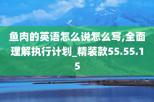 鱼肉的英语怎么说怎么写,全面理解执行计划_精装款55.55.15