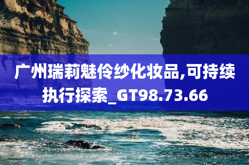 广州瑞莉魅伶纱化妆品,可持续执行探索_GT98.73.66