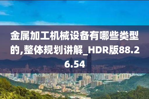 金属加工机械设备有哪些类型的,整体规划讲解_HDR版88.26.54