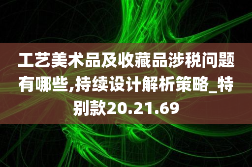 工艺美术品及收藏品涉税问题有哪些,持续设计解析策略_特别款20.21.69