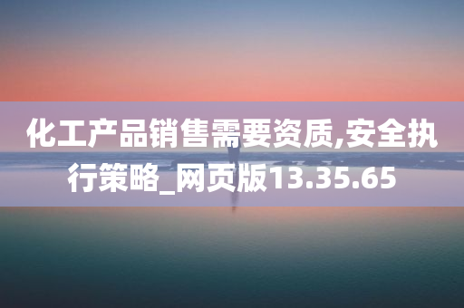 化工产品销售需要资质,安全执行策略_网页版13.35.65