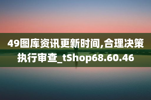 49图库资讯更新时间,合理决策执行审查_tShop68.60.46