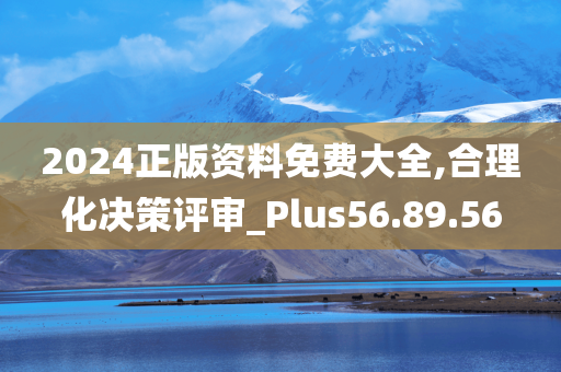 2024正版资料免费大全,合理化决策评审_Plus56.89.56