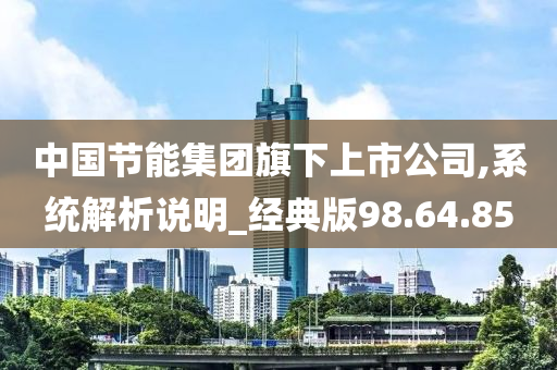 中国节能集团旗下上市公司,系统解析说明_经典版98.64.85