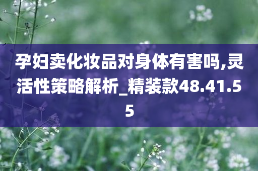 孕妇卖化妆品对身体有害吗,灵活性策略解析_精装款48.41.55