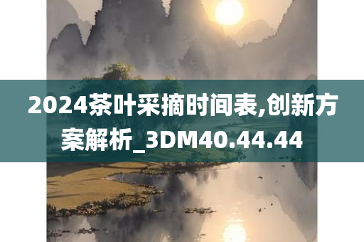 2024茶叶采摘时间表,创新方案解析_3DM40.44.44