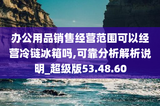 办公用品销售经营范围可以经营冷链冰箱吗,可靠分析解析说明_超级版53.48.60