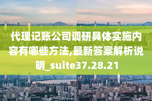 代理记账公司调研具体实施内容有哪些方法,最新答案解析说明_suite37.28.21