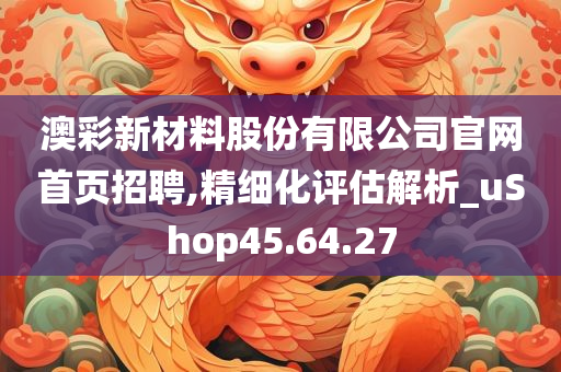 澳彩新材料股份有限公司官网首页招聘,精细化评估解析_uShop45.64.27