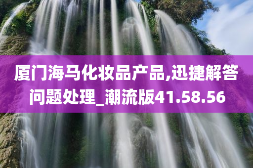 厦门海马化妆品产品,迅捷解答问题处理_潮流版41.58.56