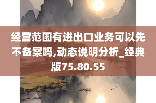 经营范围有进出口业务可以先不备案吗,动态说明分析_经典版75.80.55