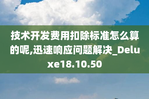 技术开发费用扣除标准怎么算的呢,迅速响应问题解决_Deluxe18.10.50