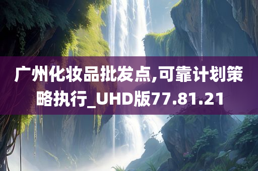 广州化妆品批发点,可靠计划策略执行_UHD版77.81.21