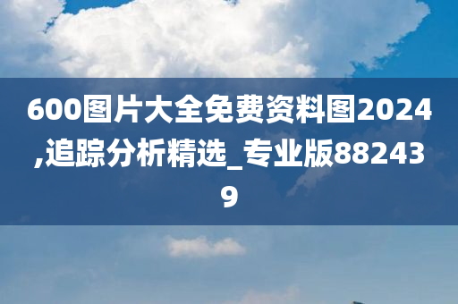 600图片大全免费资料图2024,追踪分析精选_专业版882439