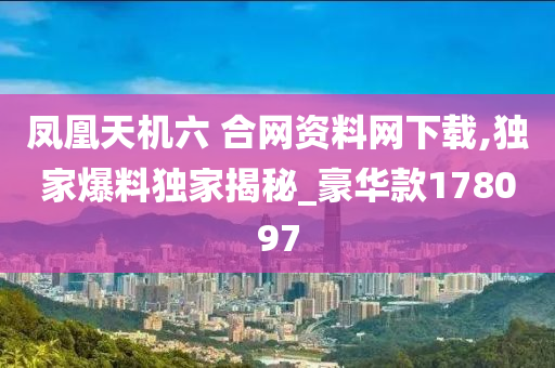 凤凰天机六 合网资料网下载,独家爆料独家揭秘_豪华款178097