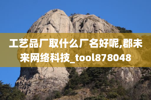 工艺品厂取什么厂名好呢,郡未来网络科技_tool878048