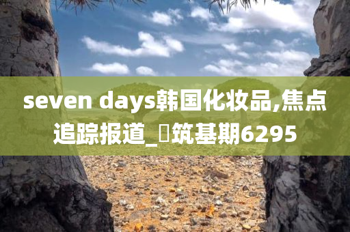 seven days韩国化妆品,焦点追踪报道_‌筑基期6295