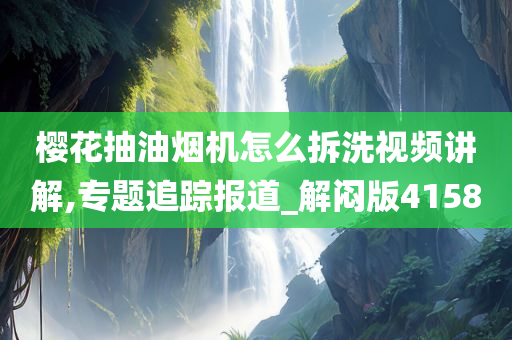 樱花抽油烟机怎么拆洗视频讲解,专题追踪报道_解闷版4158