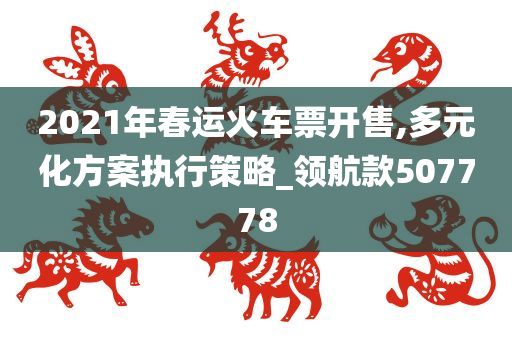 2021年春运火车票开售,多元化方案执行策略_领航款507778