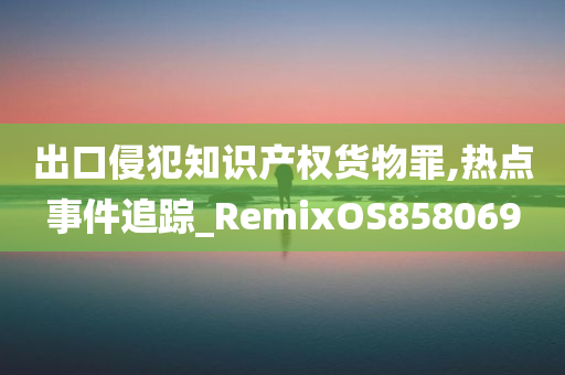 出口侵犯知识产权货物罪,热点事件追踪_RemixOS858069