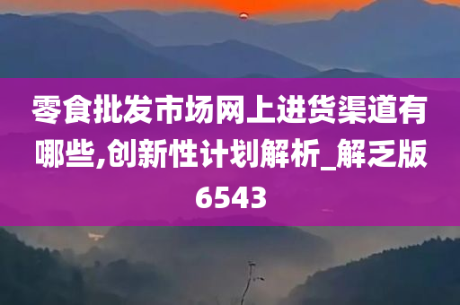 零食批发市场网上进货渠道有哪些,创新性计划解析_解乏版6543