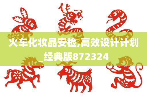 火车化妆品安检,高效设计计划_经典版872324