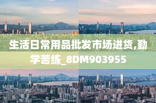 生活日常用品批发市场进货,勤学苦练_8DM903955