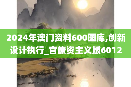 2024年澳门资料600图库,创新设计执行_官僚资主义版6012