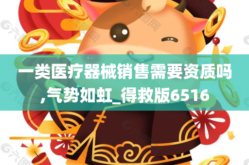 一类医疗器械销售需要资质吗,气势如虹_得救版6516