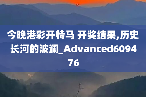 今晚港彩开特马 开奖结果,历史长河的波澜_Advanced609476