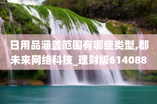 日用品涵盖范围有哪些类型,郡未来网络科技_理财版614088