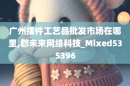 广州摆件工艺品批发市场在哪里,郡未来网络科技_Mixed535396