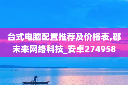 台式电脑配置推荐及价格表,郡未来网络科技_安卓274958