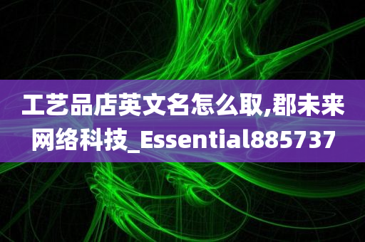 工艺品店英文名怎么取,郡未来网络科技_Essential885737