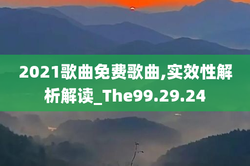 2021歌曲免费歌曲,实效性解析解读_The99.29.24