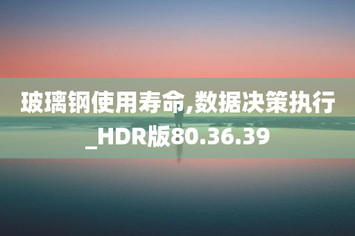 玻璃钢使用寿命,数据决策执行_HDR版80.36.39