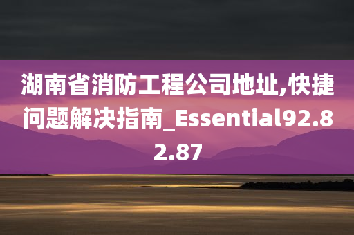 湖南省消防工程公司地址,快捷问题解决指南_Essential92.82.87