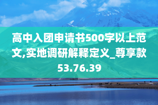 高中入团申请书500字以上范文,实地调研解释定义_尊享款53.76.39