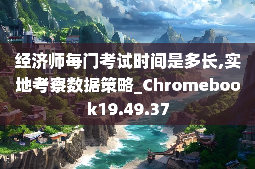 经济师每门考试时间是多长,实地考察数据策略_Chromebook19.49.37