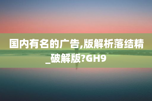 国内有名的广告,版解析落结精_破解版?GH9